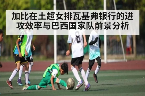 加比在土超女排瓦基弗银行的进攻效率与巴西国家队前景分析
